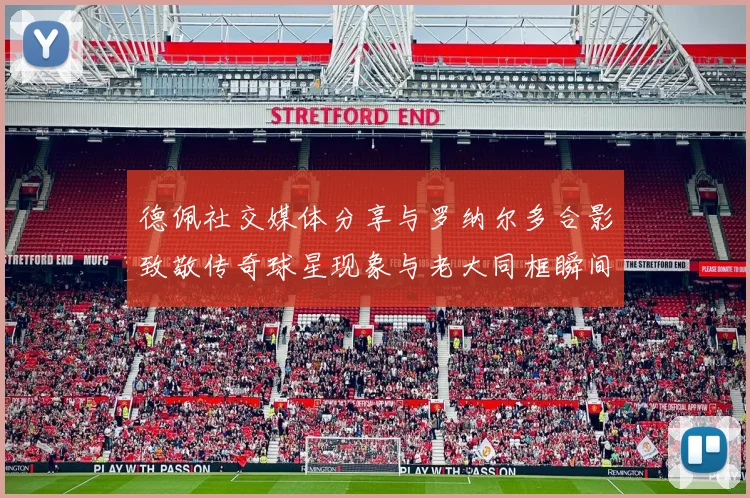 德佩社交媒体分享与罗纳尔多合影致敬传奇球星现象与老大同框瞬间