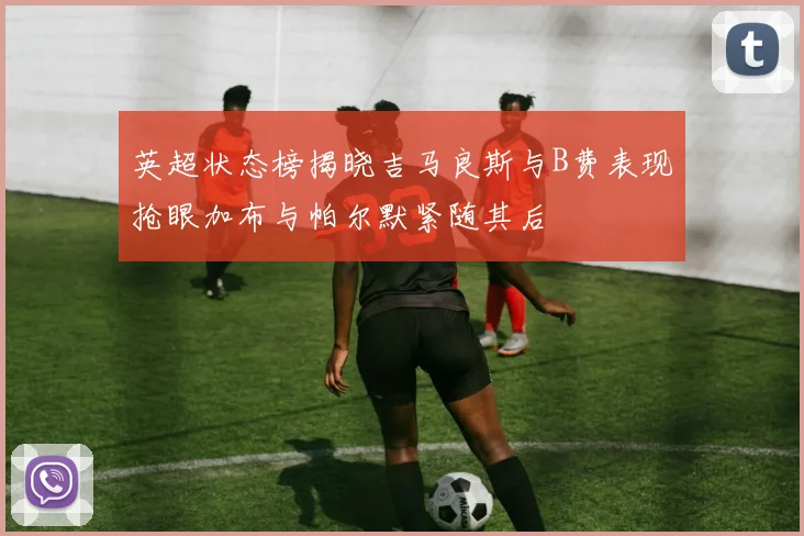 英超状态榜揭晓吉马良斯与B费表现抢眼加布与帕尔默紧随其后