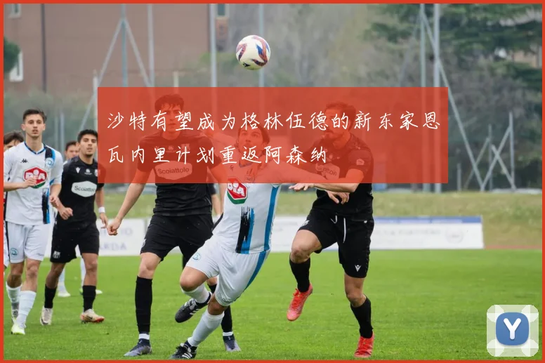 沙特有望成为格林伍德的新东家恩瓦内里计划重返阿森纳
