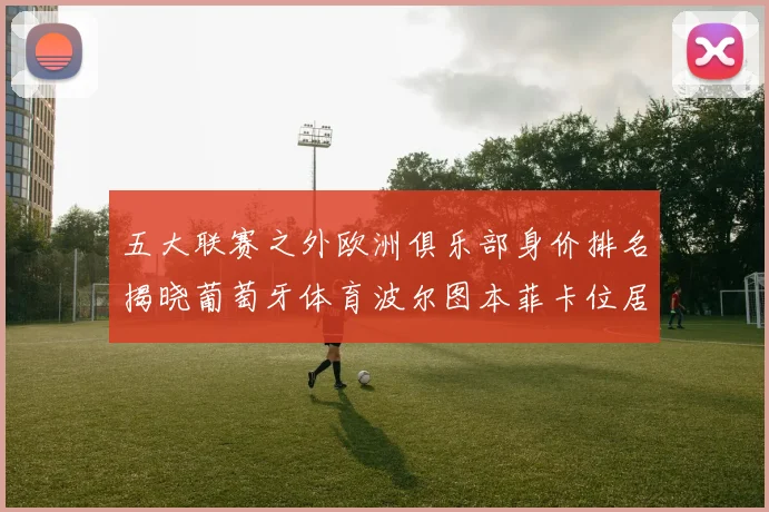 五大联赛之外欧洲俱乐部身价排名揭晓葡萄牙体育波尔图本菲卡位居前三