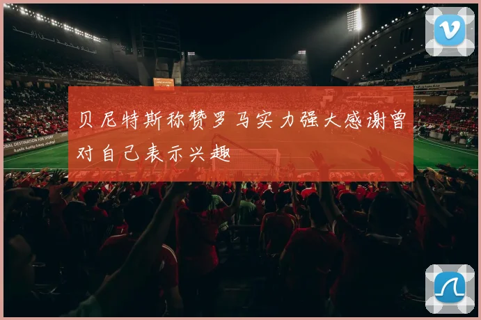 贝尼特斯称赞罗马实力强大感谢曾对自己表示兴趣
