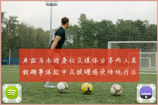 库兹马未婚妻社交媒体分享两人度假趣事体验中式拔罐感受传统疗法魅力