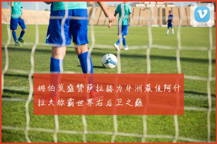 姆伯莫盛赞萨拉赫为非洲最佳阿什拉夫称霸世界右后卫之巅