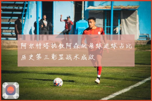 阿尔特塔执教阿森纳角球进球占比历史第三彰显战术成效