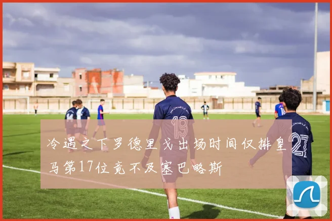 冷遇之下罗德里戈出场时间仅排皇马第17位竟不及塞巴略斯