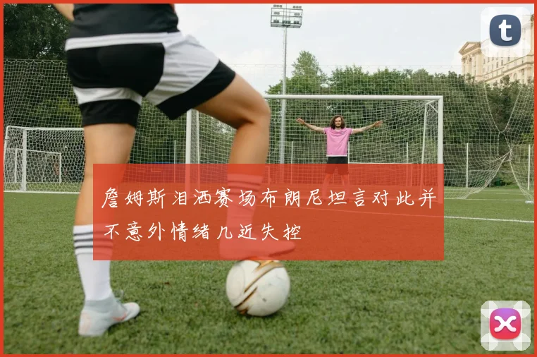 詹姆斯泪洒赛场布朗尼坦言对此并不意外情绪几近失控