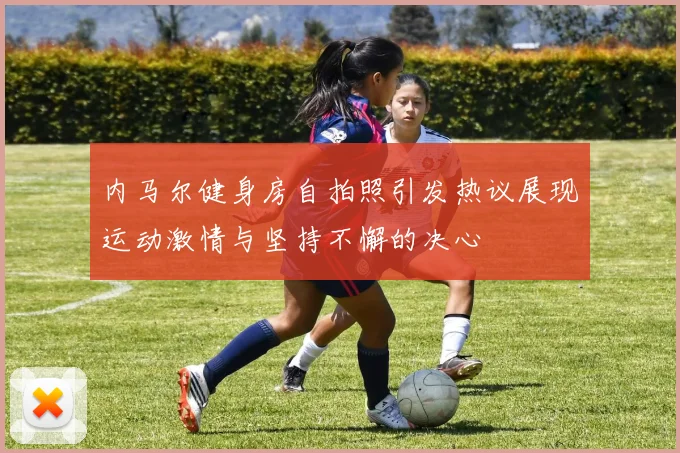 内马尔健身房自拍照引发热议展现运动激情与坚持不懈的决心
