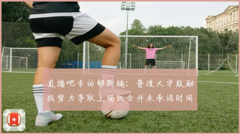 直播吧专访郇斯楠：普渡大学鼓励我努力争取上场机会并未承诺时间