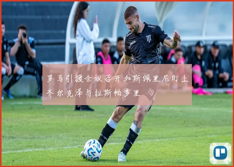 罗马引援会议召开加斯佩里尼盯上齐尔克泽与拉斯帕多里