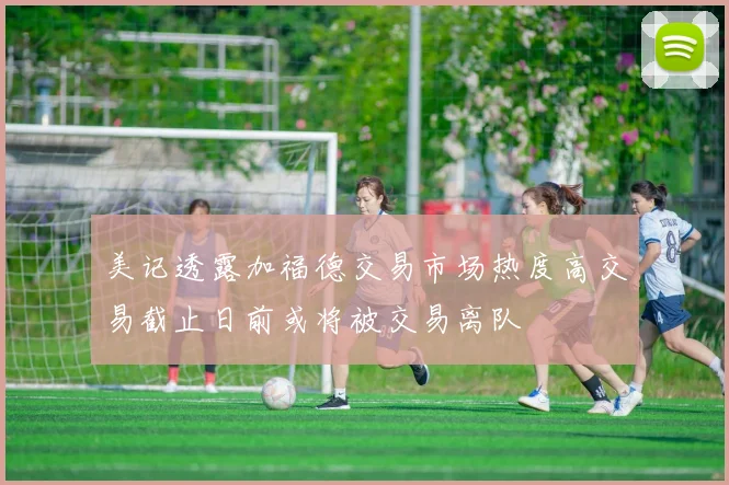 美记透露加福德交易市场热度高交易截止日前或将被交易离队