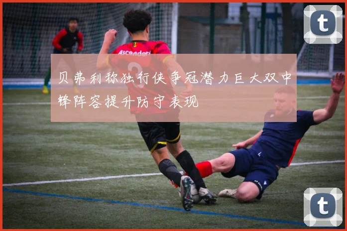 贝弗利称独行侠争冠潜力巨大双中锋阵容提升防守表现