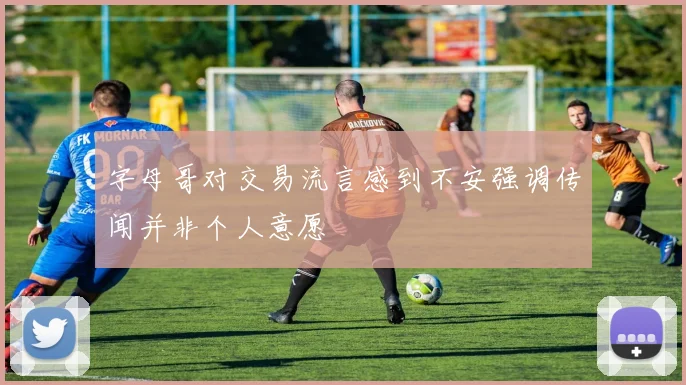 字母哥对交易流言感到不安强调传闻并非个人意愿