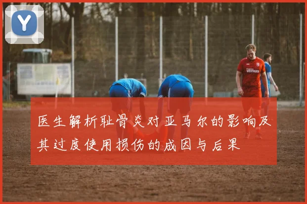 医生解析耻骨炎对亚马尔的影响及其过度使用损伤的成因与后果