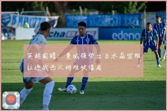 英超前瞻：曼城强势出击水晶宫维拉迎战西汉姆难破僵局