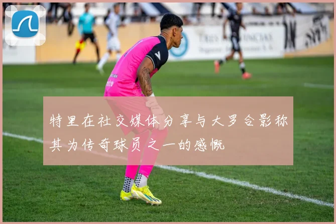 特里在社交媒体分享与大罗合影称其为传奇球员之一的感慨
