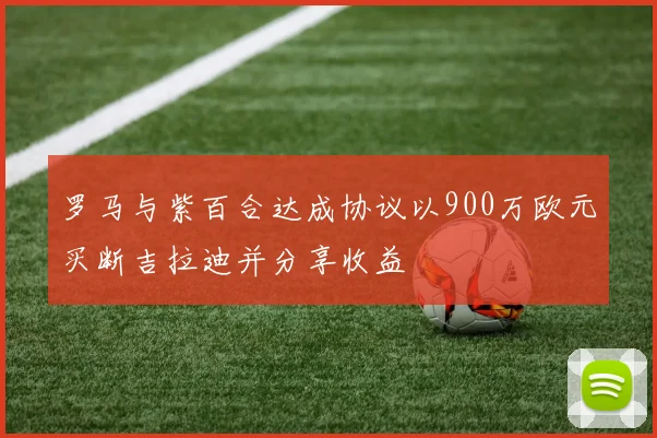 罗马与紫百合达成协议以900万欧元买断吉拉迪并分享收益