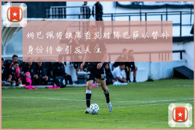 姆巴佩将缺席首发对阵巴萨以替补身份待命引发关注
