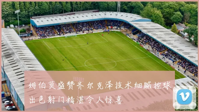 姆伯莫盛赞齐尔克泽技术细腻控球出色射门精湛令人惊喜