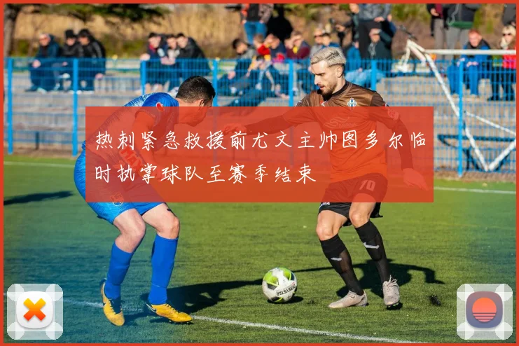 热刺紧急救援前尤文主帅图多尔临时执掌球队至赛季结束