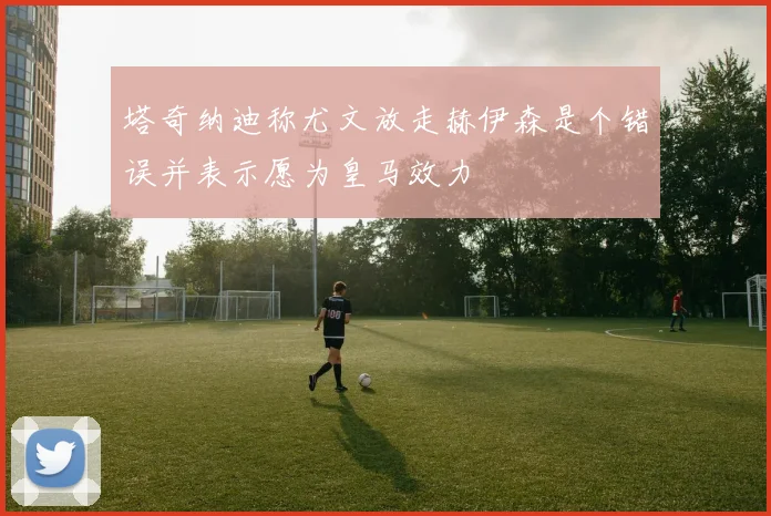 塔奇纳迪称尤文放走赫伊森是个错误并表示愿为皇马效力