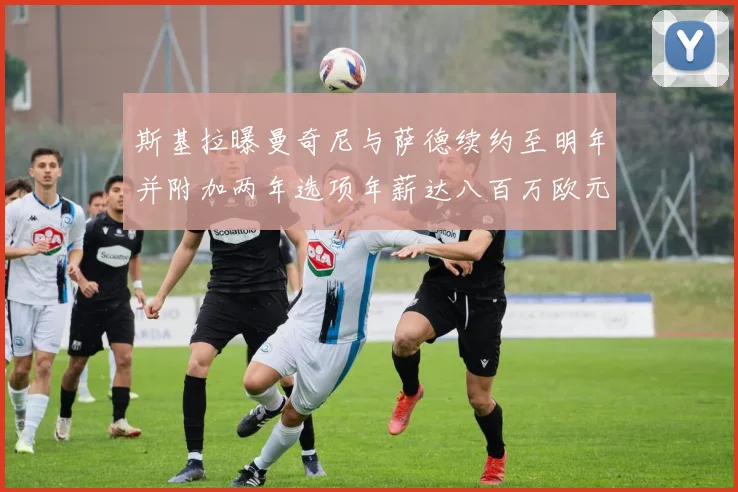 斯基拉曝曼奇尼与萨德续约至明年并附加两年选项年薪达八百万欧元