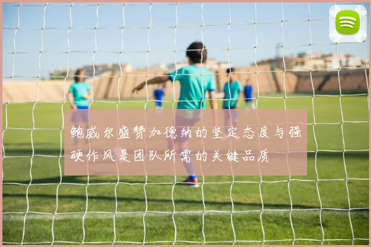 鲍威尔盛赞加德纳的坚定态度与强硬作风是团队所需的关键品质
