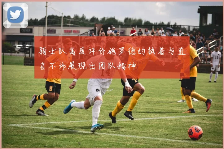 骑士队高度评价施罗德的执着与直言不讳展现出团队精神