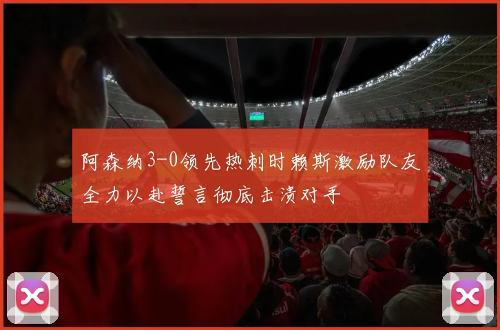 阿森纳3-0领先热刺时赖斯激励队友全力以赴誓言彻底击溃对手