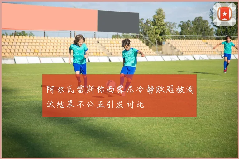 阿尔瓦雷斯称西蒙尼冷静欧冠被淘汰结果不公正引发讨论