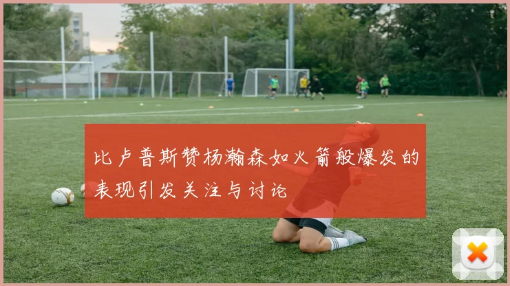 比卢普斯赞杨瀚森如火箭般爆发的表现引发关注与讨论